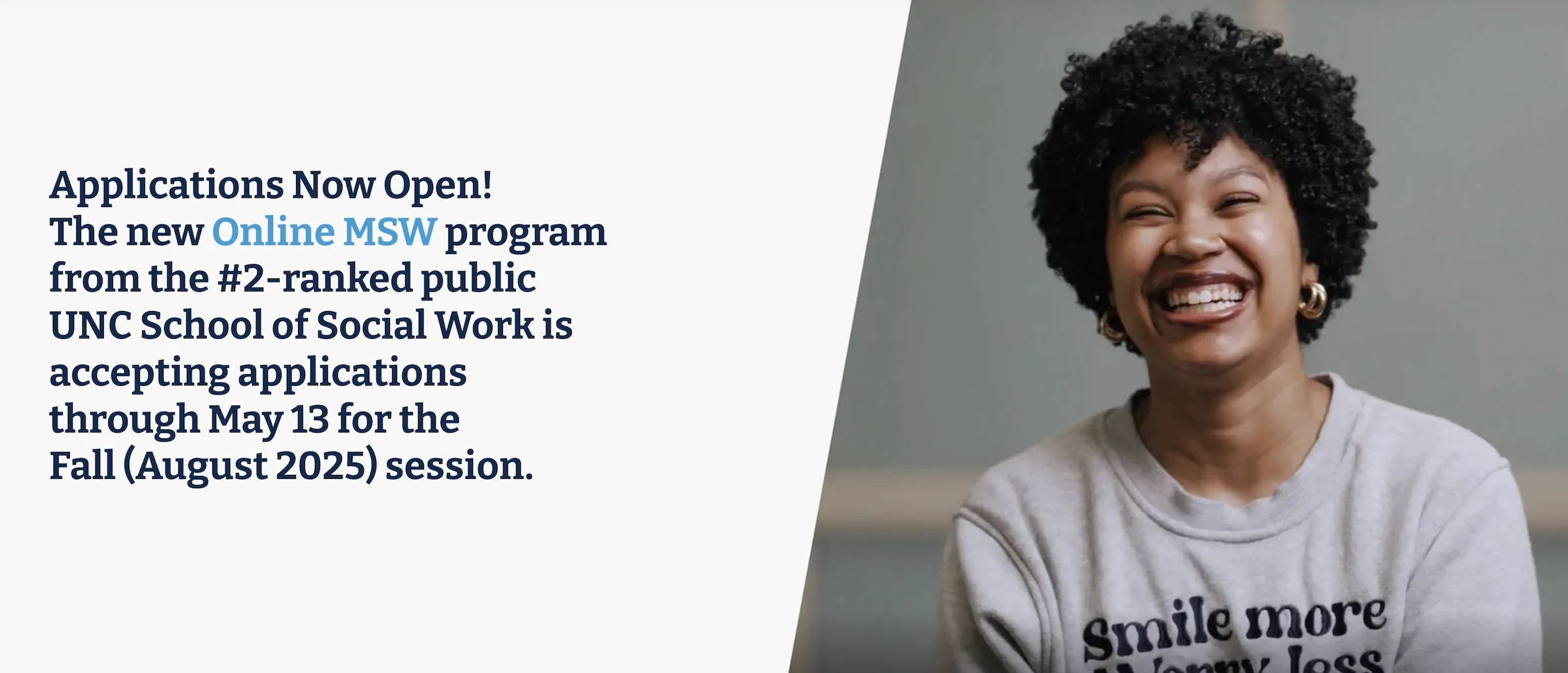 Applications Now Open!
The new Online MSW program
from the #2-ranked public
UNC School of Social Work is
accepting applications
through May 13 for the 
Fall (August 2025) session.